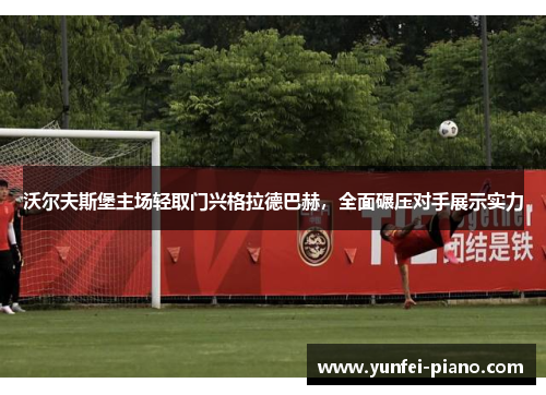 沃尔夫斯堡主场轻取门兴格拉德巴赫，全面碾压对手展示实力