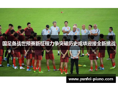国足备战世预赛新征程力争突破历史成绩迎接全新挑战