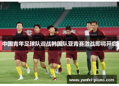 中国青年足球队迎战韩国队亚青赛激战即将开启