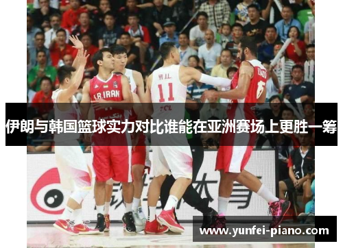 伊朗与韩国篮球实力对比谁能在亚洲赛场上更胜一筹